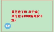 灵芝孢子粉 鼻干燥(灵芝孢子粉缓解鼻腔干燥)