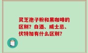灵芝孢子粉和黑咖啡的区别？白酒、威士忌、伏特加有什么区别？