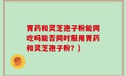 胃药和灵芝孢子粉能同吃吗能否同时服用胃药和灵芝孢子粉？)