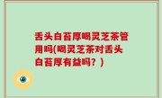 舌头白苔厚喝灵芝茶管用吗(喝灵芝茶对舌头白苔厚有益吗？)