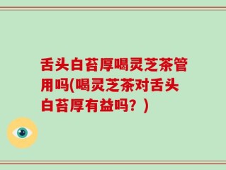 舌头白苔厚喝灵芝茶管用吗(喝灵芝茶对舌头白苔厚有益吗？)
