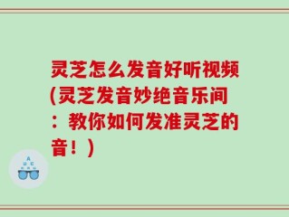 灵芝怎么发音好听视频(灵芝发音妙绝音乐间：教你如何发准灵芝的音！)