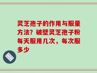 灵芝孢子的作用与服量方法？破壁灵芝孢子粉每天服用几次，每次服多少