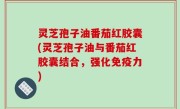灵芝孢子油番茄红胶囊(灵芝孢子油与番茄红胶囊结合，强化免疫力)