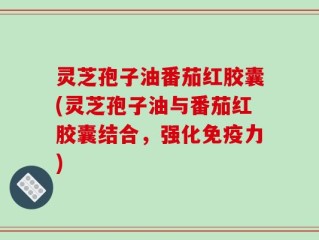 灵芝孢子油番茄红胶囊(灵芝孢子油与番茄红胶囊结合，强化免疫力)