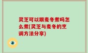 灵芝可以跟麦冬煮吗怎么煮(灵芝与麦冬的烹调方法分享)
