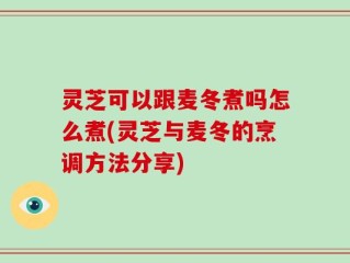 灵芝可以跟麦冬煮吗怎么煮(灵芝与麦冬的烹调方法分享)
