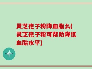 灵芝孢子粉降血脂么(灵芝孢子粉可帮助降低血脂水平)