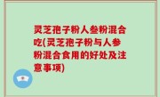 灵芝孢子粉人叁粉混合吃(灵芝孢子粉与人参粉混合食用的好处及注意事项)