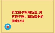 灵芝孢子粉潮汕话_灵芝孢子粉：潮汕话中的健康秘诀