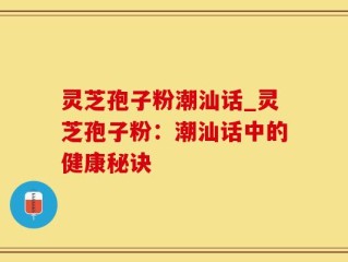 灵芝孢子粉潮汕话_灵芝孢子粉：潮汕话中的健康秘诀