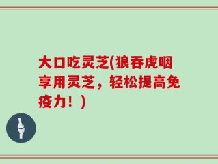 大口吃灵芝(狼吞虎咽享用灵芝，轻松提高免疫力！)