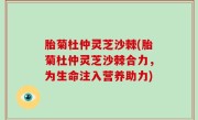胎菊杜仲灵芝沙棘(胎菊杜仲灵芝沙棘合力，为生命注入营养助力)