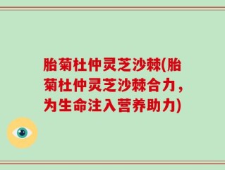 胎菊杜仲灵芝沙棘(胎菊杜仲灵芝沙棘合力，为生命注入营养助力)