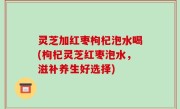 灵芝加红枣枸杞泡水喝(枸杞灵芝红枣泡水，滋补养生好选择)