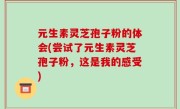 元生素灵芝孢子粉的体会(尝试了元生素灵芝孢子粉，这是我的感受)