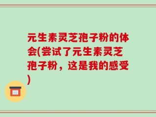 元生素灵芝孢子粉的体会(尝试了元生素灵芝孢子粉，这是我的感受)