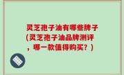 灵芝孢子油有哪些牌子(灵芝孢子油品牌测评，哪一款值得购买？)