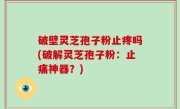 破壁灵芝孢子粉止疼吗(破解灵芝孢子粉：止痛神器？)