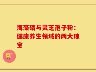 海藻硒与灵芝孢子粉：健康养生领域的两大瑰宝