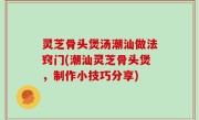 灵芝骨头煲汤潮汕做法窍门(潮汕灵芝骨头煲，制作小技巧分享)
