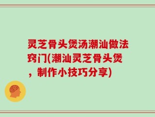 灵芝骨头煲汤潮汕做法窍门(潮汕灵芝骨头煲，制作小技巧分享)