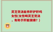 灵芝煲汤能养肝护肝吗女性(女性喝灵芝煲汤，有助于肝脏健康？)