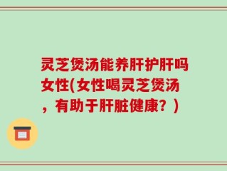 灵芝煲汤能养肝护肝吗女性(女性喝灵芝煲汤，有助于肝脏健康？)