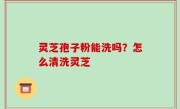 灵芝孢子粉能洗吗？怎么清洗灵芝