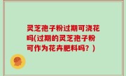 灵芝孢子粉过期可浇花吗(过期的灵芝孢子粉可作为花卉肥料吗？)
