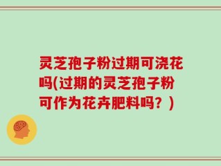 灵芝孢子粉过期可浇花吗(过期的灵芝孢子粉可作为花卉肥料吗？)