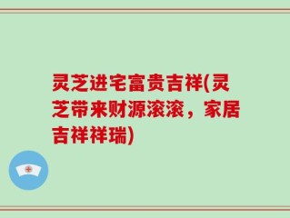 灵芝进宅富贵吉祥(灵芝带来财源滚滚，家居吉祥祥瑞)