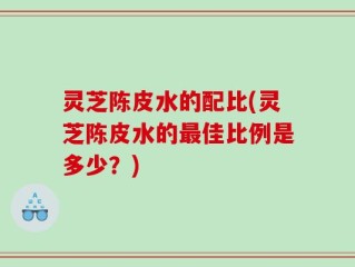 灵芝陈皮水的配比(灵芝陈皮水的最佳比例是多少？)