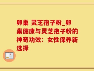 卵巢 灵芝孢子粉_卵巢健康与灵芝孢子粉的神奇功效：女性保养新选择