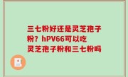 三七粉好还是灵芝孢子粉？hPV66可以吃灵芝孢子粉和三七粉吗