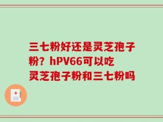 三七粉好还是灵芝孢子粉？hPV66可以吃灵芝孢子粉和三七粉吗