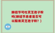 肺结节可吃灵芝孢子粉吗(肺结节患者是否可以服用灵芝孢子粉？)