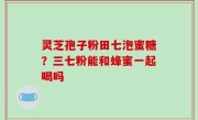 灵芝孢子粉田七泡蜜糖？三七粉能和蜂蜜一起喝吗