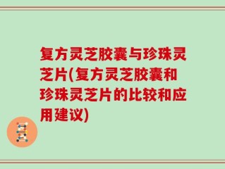 复方灵芝胶囊与珍珠灵芝片(复方灵芝胶囊和珍珠灵芝片的比较和应用建议)