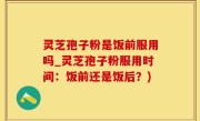 灵芝孢子粉是饭前服用吗_灵芝孢子粉服用时间：饭前还是饭后？)