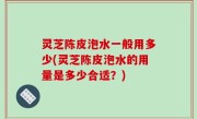 灵芝陈皮泡水一般用多少(灵芝陈皮泡水的用量是多少合适？)
