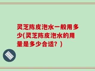 灵芝陈皮泡水一般用多少(灵芝陈皮泡水的用量是多少合适？)