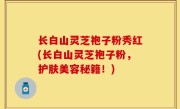 长白山灵芝袍子粉秀红(长白山灵芝袍子粉，护肤美容秘籍！)