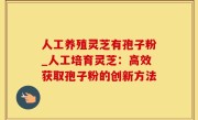 人工养殖灵芝有孢子粉_人工培育灵芝：高效获取孢子粉的创新方法