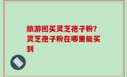 旅游团买灵芝孢子粉？灵芝孢子粉在哪里能买到