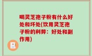 喝灵芝孢子粉有什么好处和坏处(饮用灵芝孢子粉的利弊：好处和副作用)