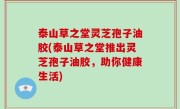 泰山草之堂灵芝孢子油胶(泰山草之堂推出灵芝孢子油胶，助你健康生活)