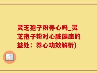 灵芝孢子粉养心吗_灵芝孢子粉对心脏健康的益处：养心功效解析)