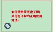如何使用灵芝孢子粉(灵芝孢子粉的正确使用方法)
