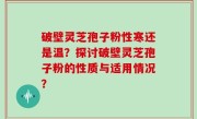 破壁灵芝孢子粉性寒还是温？探讨破壁灵芝孢子粉的性质与适用情况？